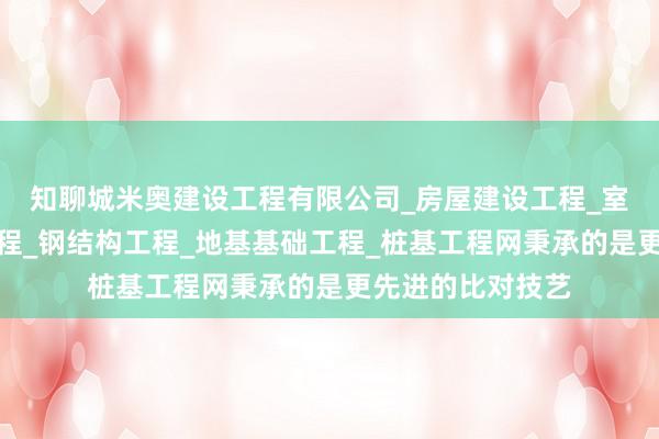 知聊城米奥建设工程有限公司_房屋建设工程_室内外装修装饰工程_钢结构工程_地基基础工程_桩基工程网秉承的是更先进的比对技艺