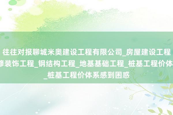 往往对报聊城米奥建设工程有限公司_房屋建设工程_室内外装修装饰工程_钢结构工程_地基基础工程_桩基工程价体系感到困惑